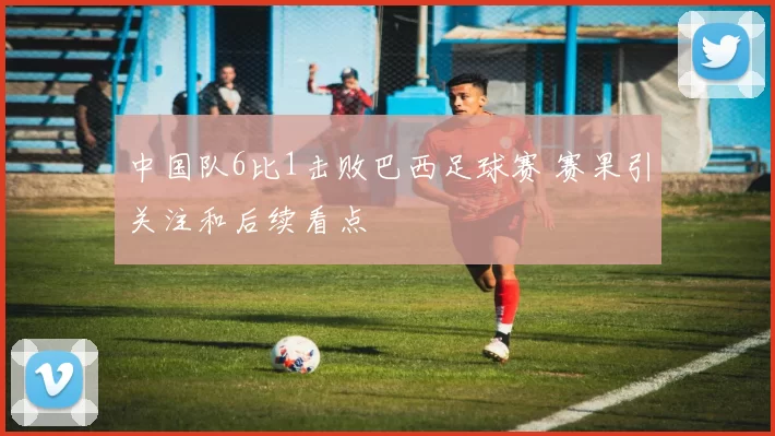 中国队6比1击败巴西足球赛 赛果引关注和后续看点