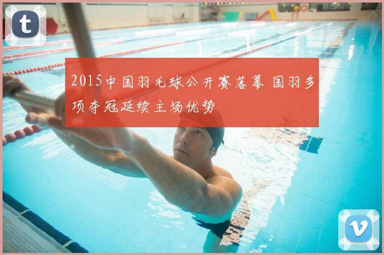 2015中国羽毛球公开赛落幕 国羽多项夺冠延续主场优势