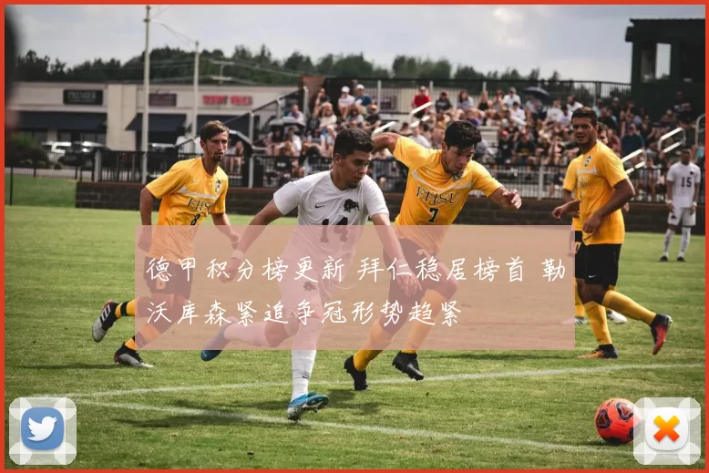 德甲积分榜更新 拜仁稳居榜首 勒沃库森紧追争冠形势趋紧