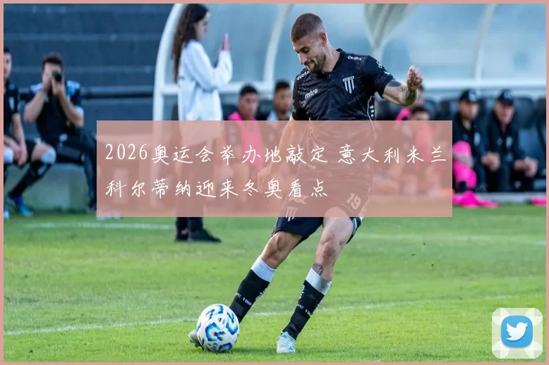 2026奥运会举办地敲定 意大利米兰科尔蒂纳迎来冬奥看点