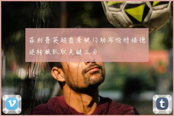 菲利普英超首秀破门助布伦特福德逆转狼队取关键三分
