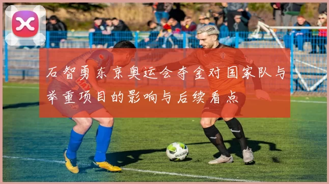 石智勇东京奥运会夺金对国家队与举重项目的影响与后续看点