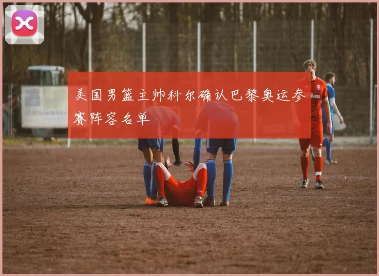 美国男篮主帅科尔确认巴黎奥运参赛阵容名单