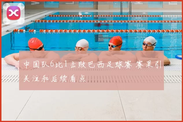 中国队6比1击败巴西足球赛 赛果引关注和后续看点