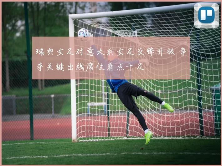 瑞典女足对意大利女足交锋升级 争夺关键出线席位看点十足