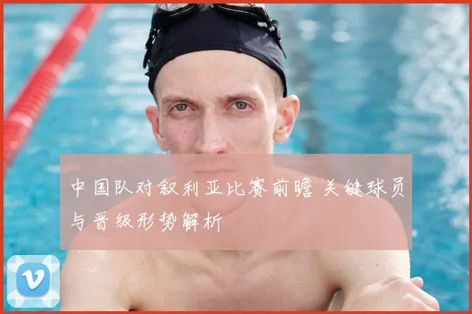 中国队对叙利亚比赛前瞻 关键球员与晋级形势解析