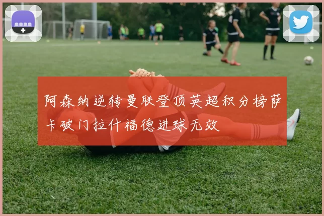 阿森纳逆转曼联登顶英超积分榜萨卡破门拉什福德进球无效