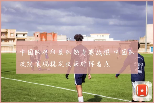 中国队对印度队热身赛战报 中国队攻防表现稳定收获对阵看点