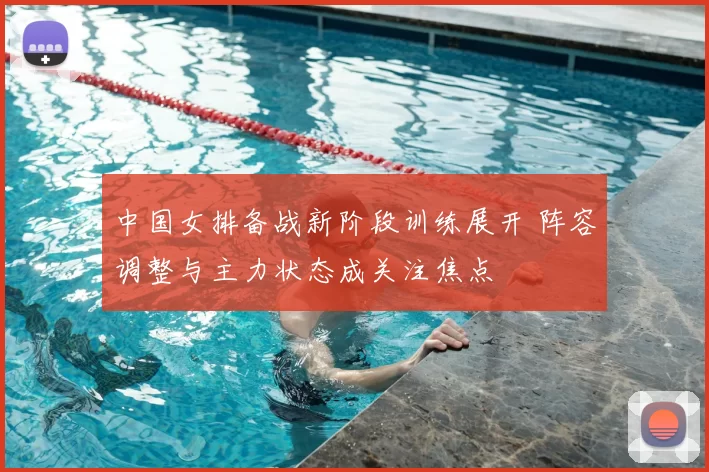 中国女排备战新阶段训练展开 阵容调整与主力状态成关注焦点