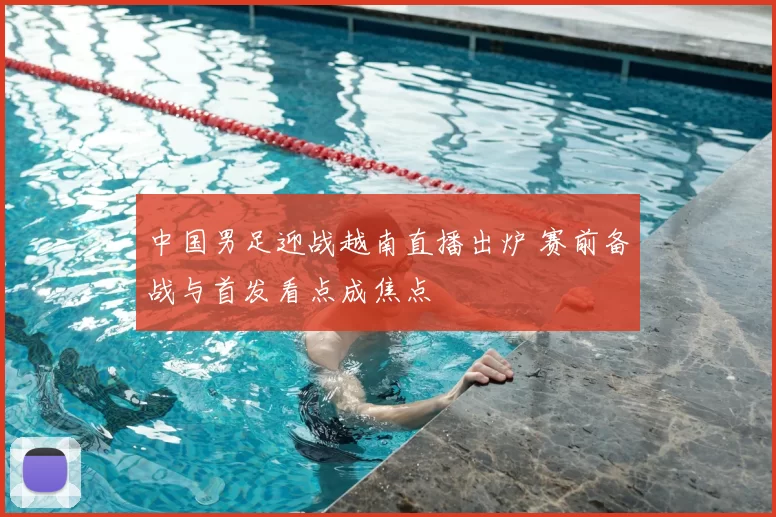 中国男足迎战越南直播出炉 赛前备战与首发看点成焦点