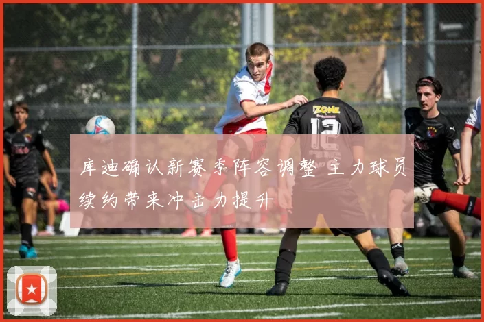 库迪确认新赛季阵容调整 主力球员续约带来冲击力提升