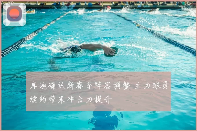 库迪确认新赛季阵容调整 主力球员续约带来冲击力提升