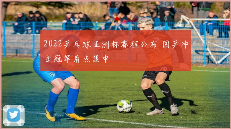 2022乒乓球亚洲杯赛程公布 国乒冲击冠军看点集中
