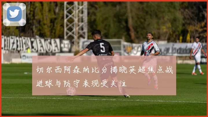 切尔西阿森纳比分揭晓英超焦点战进球与防守表现受关注