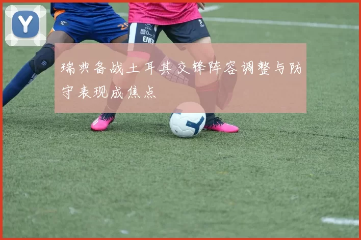 瑞典备战土耳其交锋阵容调整与防守表现成焦点