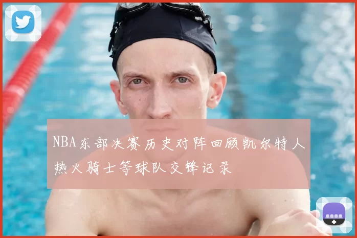 NBA东部决赛历史对阵回顾凯尔特人热火骑士等球队交锋记录