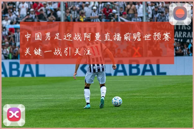 中国男足迎战阿曼直播前瞻世预赛关键一战引关注