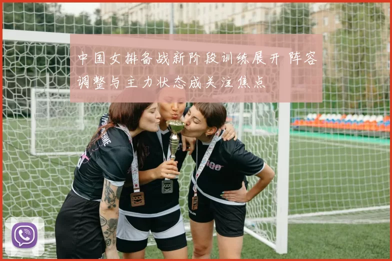 中国女排备战新阶段训练展开 阵容调整与主力状态成关注焦点
