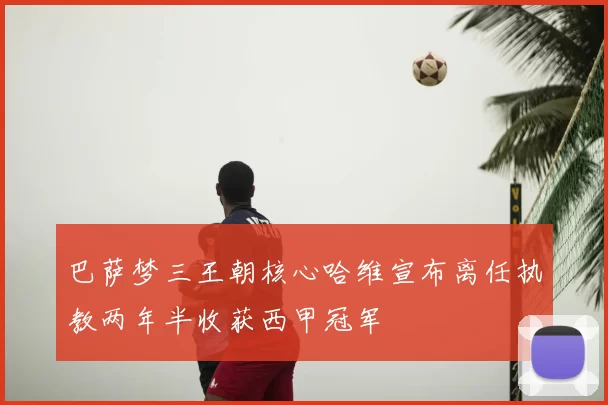 巴萨梦三王朝核心哈维宣布离任执教两年半收获西甲冠军