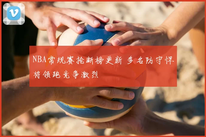 NBA常规赛抢断榜更新 多名防守悍将领跑竞争激烈