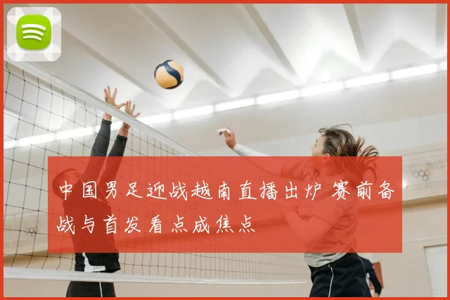 中国男足迎战越南直播出炉 赛前备战与首发看点成焦点
