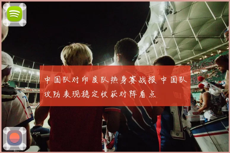 中国队对印度队热身赛战报 中国队攻防表现稳定收获对阵看点