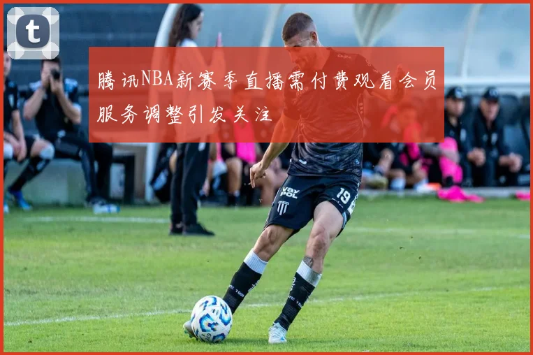 腾讯NBA新赛季直播需付费观看会员服务调整引发关注