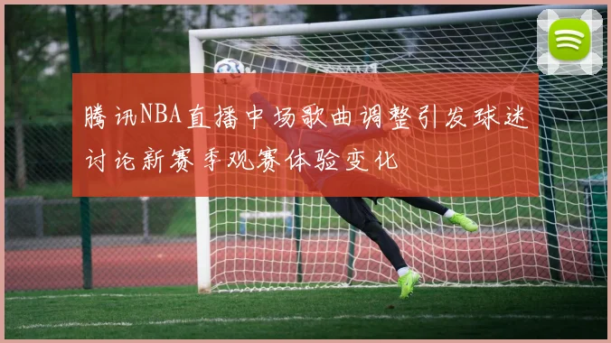 腾讯NBA直播中场歌曲调整引发球迷讨论新赛季观赛体验变化